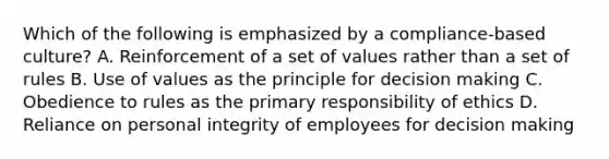 Which of the following is emphasized by a compliance-based culture? A. Reinforcement of a set of values rather than a set of rules B. Use of values as the principle for <a href='https://www.questionai.com/knowledge/kuI1pP196d-decision-making' class='anchor-knowledge'>decision making</a> C. Obedience to rules as the primary responsibility of ethics D. Reliance on personal integrity of employees for decision making