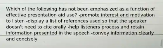 Which of the following has not been emphasized as a function of effective presentation aid use? -promote interest and motivation to listen -display a list of references used so that the speaker doesn't need to cite orally -help listeners process and retain information presented in the speech -convey information clearly and concisely