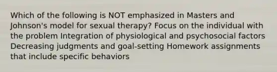 Which of the following is NOT emphasized in Masters and Johnson's model for sexual therapy? Focus on the individual with the problem Integration of physiological and psychosocial factors Decreasing judgments and goal-setting Homework assignments that include specific behaviors