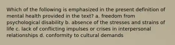 Which of the following is emphasized in the present definition of mental health provided in the text? a. freedom from psychological disability b. absence of the stresses and strains of life c. lack of conflicting impulses or crises in interpersonal relationships d. conformity to cultural demands