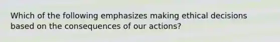 Which of the following emphasizes making ethical decisions based on the consequences of our actions?