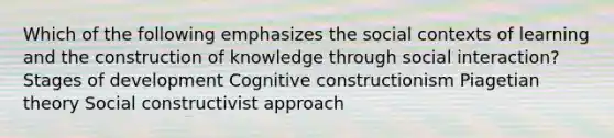 Which of the following emphasizes the social contexts of learning and the construction of knowledge through social interaction? Stages of development Cognitive constructionism Piagetian theory Social constructivist approach