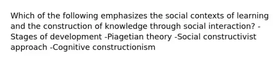 Which of the following emphasizes the social contexts of learning and the construction of knowledge through social interaction? -Stages of development -Piagetian theory -Social constructivist approach -Cognitive constructionism