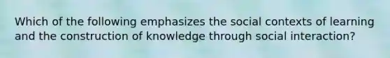 Which of the following emphasizes the social contexts of learning and the construction of knowledge through social interaction?