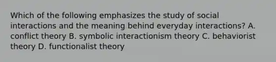 Which of the following emphasizes the study of social interactions and the meaning behind everyday interactions? A. conflict theory B. symbolic interactionism theory C. behaviorist theory D. functionalist theory