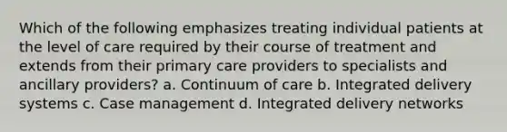 Which of the following emphasizes treating individual patients at the level of care required by their course of treatment and extends from their primary care providers to specialists and ancillary providers? a. Continuum of care b. Integrated delivery systems c. Case management d. Integrated delivery networks