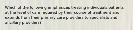 Which of the following emphasizes treating individuals patients at the level of care required by their course of treatment and extends from their primary care providers to specialists and ancillary providers?