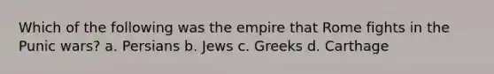 Which of the following was the empire that Rome fights in the Punic wars? a. Persians b. Jews c. Greeks d. Carthage