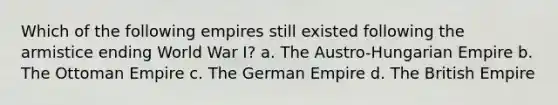 Which of the following empires still existed following the armistice ending World War I? a. The Austro-Hungarian Empire b. The Ottoman Empire c. The German Empire d. The British Empire