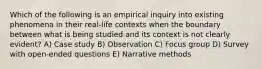 Which of the following is an empirical inquiry into existing phenomena in their real-life contexts when the boundary between what is being studied and its context is not clearly evident? A) Case study B) Observation C) Focus group D) Survey with open-ended questions E) Narrative methods