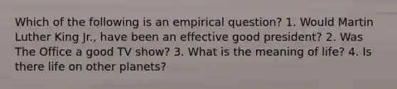 Which of the following is an empirical question? 1. Would Martin Luther King Jr., have been an effective good president? 2. Was The Office a good TV show? 3. What is the meaning of life? 4. Is there life on other planets?