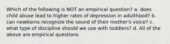 Which of the following is NOT an empirical question? a. does child abuse lead to higher rates of depression in adulthood? b. can newborns recognize the sound of their mother's voice? c. what type of discipline should we use with toddlers? d. All of the above are empirical questions