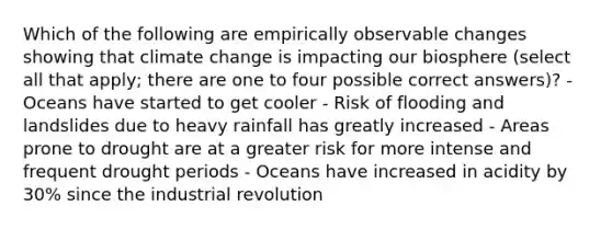 Which of the following are empirically observable changes showing that climate change is impacting our biosphere (select all that apply; there are one to four possible correct answers)? - Oceans have started to get cooler - Risk of flooding and landslides due to heavy rainfall has greatly increased - Areas prone to drought are at a greater risk for more intense and frequent drought periods - Oceans have increased in acidity by 30% since the industrial revolution