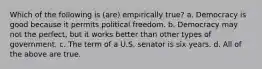 Which of the following is (are) empirically true? a. Democracy is good because it permits political freedom. b. Democracy may not the perfect, but it works better than other types of government. c. The term of a U.S. senator is six years. d. All of the above are true.