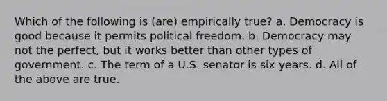 Which of the following is (are) empirically true? a. Democracy is good because it permits political freedom. b. Democracy may not the perfect, but it works better than other types of government. c. The term of a U.S. senator is six years. d. All of the above are true.