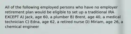 All of the following employed persons who have no employer retirement plan would be eligible to set up a traditional IRA EXCEPT A) Jack, age 60, a plumber B) Brent, age 40, a medical technician C) Edna, age 62, a retired nurse D) Miriam, age 26, a chemical engineer