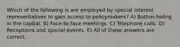 Which of the following is are employed by special interest representatives to gain access to policymakers? A) Button-holing in the capital. B) Face-to-face meetings. C) Telephone calls. D) Receptions and special events. E) All of these answers are correct.