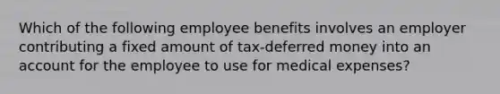 Which of the following employee benefits involves an employer contributing a fixed amount of tax-deferred money into an account for the employee to use for medical expenses?