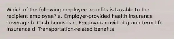 Which of the following employee benefits is taxable to the recipient employee? a. Employer-provided health insurance coverage b. Cash bonuses c. Employer-provided group term life insurance d. Transportation-related benefits