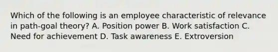 Which of the following is an employee characteristic of relevance in path-goal theory? A. Position power B. Work satisfaction C. Need for achievement D. Task awareness E. Extroversion