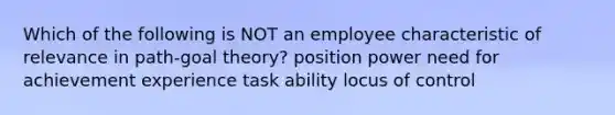 Which of the following is NOT an employee characteristic of relevance in path-goal theory? position power need for achievement experience task ability locus of control