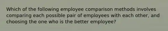 Which of the following employee comparison methods involves comparing each possible pair of employees with each other, and choosing the one who is the better employee?