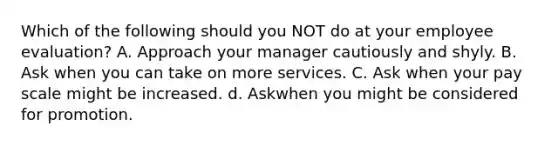 Which of the following should you NOT do at your employee evaluation? A. Approach your manager cautiously and shyly. B. Ask when you can take on more services. C. Ask when your pay scale might be increased. d. Askwhen you might be considered for promotion.