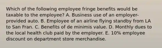 Which of the following employee fringe benefits would be taxable to the employee? A. Business use of an employer-provided auto. B. Employee of an airline flying standby from LA to San Fran. C. Benefits of de minimis value. D. Monthly dues to the local health club paid by the employer. E. 10% employee discount on department store merchandise.