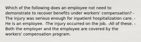 Which of the following does an employee not need to demonstrate to recover benefits under workers' compensation? -The injury was serious enough for inpatient hospitalization care. -He is an employee. -The injury occurred on the job. -All of these. -Both the employer and the employee are covered by the workers' compensation program.