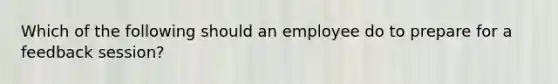 Which of the following should an employee do to prepare for a feedback session?