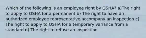 Which of the following is an employee right by OSHA? a)The right to apply to OSHA for a permanent b) The right to have an authorized employee representative accompany an inspection c) The right to apply to OSHA for a temporary variance from a standard d) The right to refuse an inspection