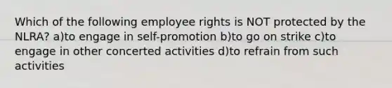 Which of the following employee rights is NOT protected by the NLRA? a)to engage in self-promotion b)to go on strike c)to engage in other concerted activities d)to refrain from such activities