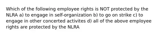 Which of the following employee rights is NOT protected by the NLRA a) to engage in self-organization b) to go on strike c) to engage in other concerted activites d) all of the above employee rights are protected by the NLRA