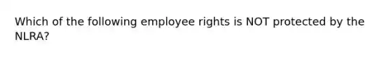 Which of the following employee rights is NOT protected by the NLRA?