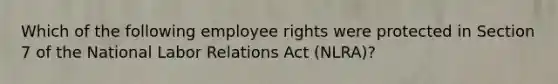 Which of the following employee rights were protected in Section 7 of the National Labor Relations Act (NLRA)?