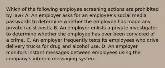 Which of the following employee screening actions are prohibited by law? A. An employer asks for an employee's social media passwords to determine whether the employee has made any private racist posts. B. An employer enlists a private investigator to determine whether the employee has ever been convicted of a crime. C. An employer frequently tests its employees who drive delivery trucks for drug and alcohol use. D. An employer monitors instant messages between employees using the company's internal messaging system.