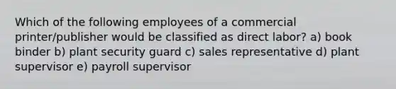 Which of the following employees of a commercial printer/publisher would be classified as direct labor? a) book binder b) plant security guard c) sales representative d) plant supervisor e) payroll supervisor