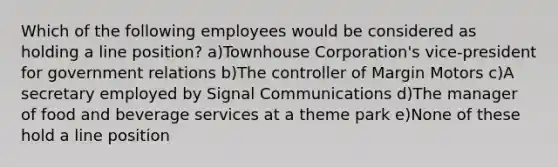 Which of the following employees would be considered as holding a line position? a)Townhouse Corporation's vice-president for government relations b)The controller of Margin Motors c)A secretary employed by Signal Communications d)The manager of food and beverage services at a theme park e)None of these hold a line position