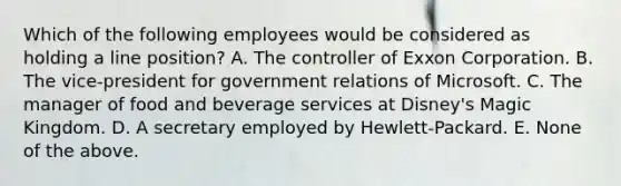 Which of the following employees would be considered as holding a line position? A. The controller of Exxon Corporation. B. The vice-president for government relations of Microsoft. C. The manager of food and beverage services at Disney's Magic Kingdom. D. A secretary employed by Hewlett-Packard. E. None of the above.