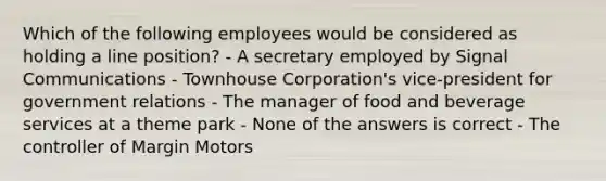 Which of the following employees would be considered as holding a line position? - A secretary employed by Signal Communications - Townhouse Corporation's vice-president for government relations - The manager of food and beverage services at a theme park - None of the answers is correct - The controller of Margin Motors