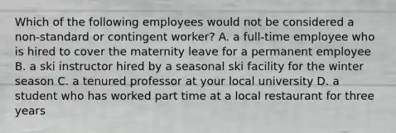 Which of the following employees would not be considered a non-standard or contingent worker? A. a full-time employee who is hired to cover the maternity leave for a permanent employee B. a ski instructor hired by a seasonal ski facility for the winter season C. a tenured professor at your local university D. a student who has worked part time at a local restaurant for three years