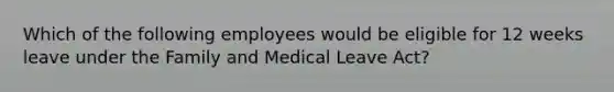 Which of the following employees would be eligible for 12 weeks leave under the Family and Medical Leave Act?