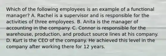 Which of the following employees is an example of a functional manager? A. Rachel is a supervisor and is responsible for the activities of three employees. B. Anita is the manager of accounting in the company. C. Connor is responsible for the warehouse, production, and product source lines at his company. D. Kurt is the CEO of the company. He achieved this level in the company after working there for 12 years.