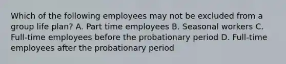 Which of the following employees may not be excluded from a group life plan? A. Part time employees B. Seasonal workers C. Full-time employees before the probationary period D. Full-time employees after the probationary period