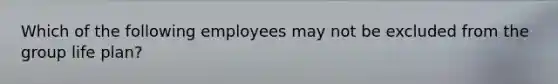 Which of the following employees may not be excluded from the group life plan?