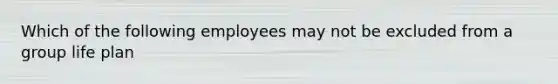 Which of the following employees may not be excluded from a group life plan