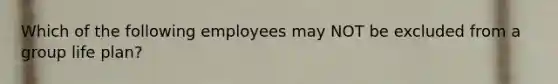 Which of the following employees may NOT be excluded from a group life plan?