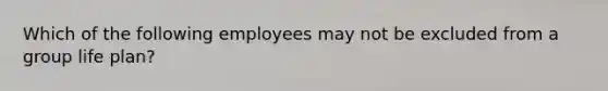 Which of the following employees may not be excluded from a group life plan?