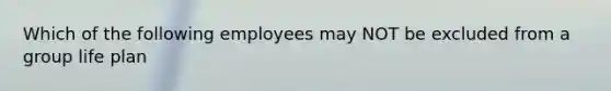 Which of the following employees may NOT be excluded from a group life plan