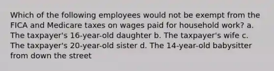 Which of the following employees would not be exempt from the FICA and Medicare taxes on wages paid for household work? a. The taxpayer's 16-year-old daughter b. The taxpayer's wife c. The taxpayer's 20-year-old sister d. The 14-year-old babysitter from down the street